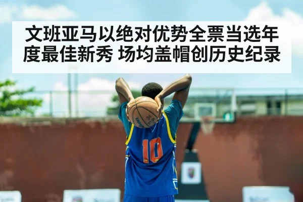文班亚马以绝对优势全票当选年度最佳新秀 场均盖帽创历史纪录